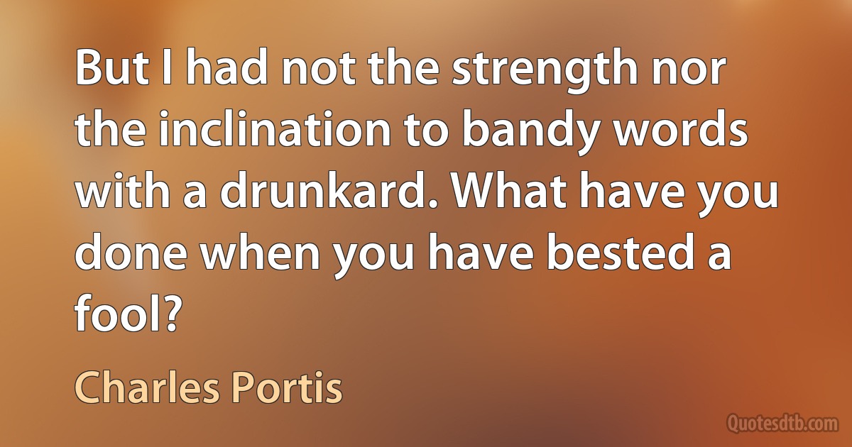 But I had not the strength nor the inclination to bandy words with a drunkard. What have you done when you have bested a fool? (Charles Portis)