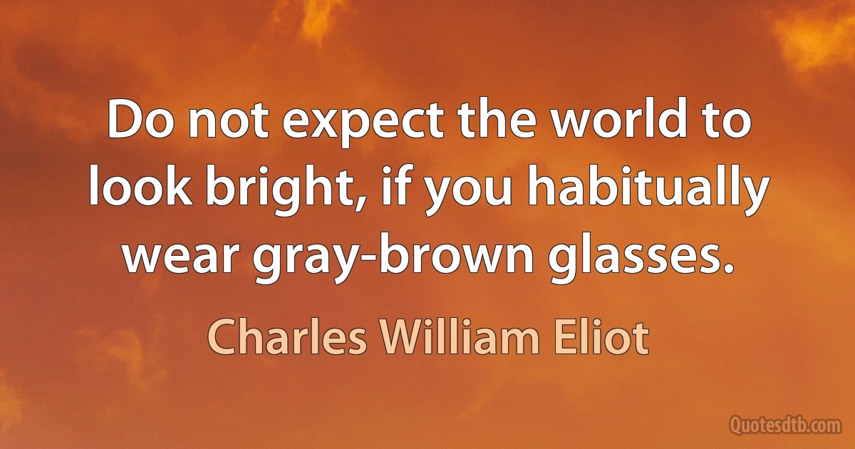 Do not expect the world to look bright, if you habitually wear gray-brown glasses. (Charles William Eliot)