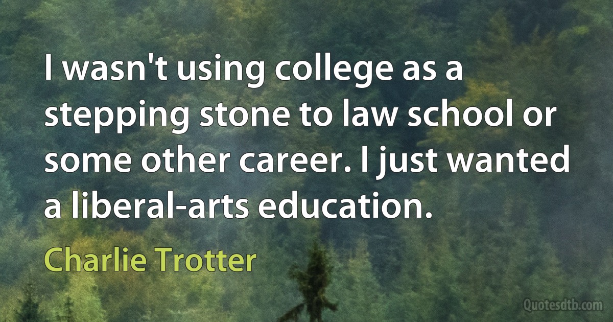 I wasn't using college as a stepping stone to law school or some other career. I just wanted a liberal-arts education. (Charlie Trotter)