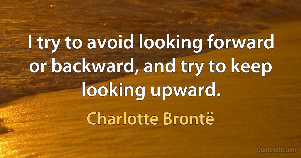 I try to avoid looking forward or backward, and try to keep looking upward. (Charlotte Brontë)