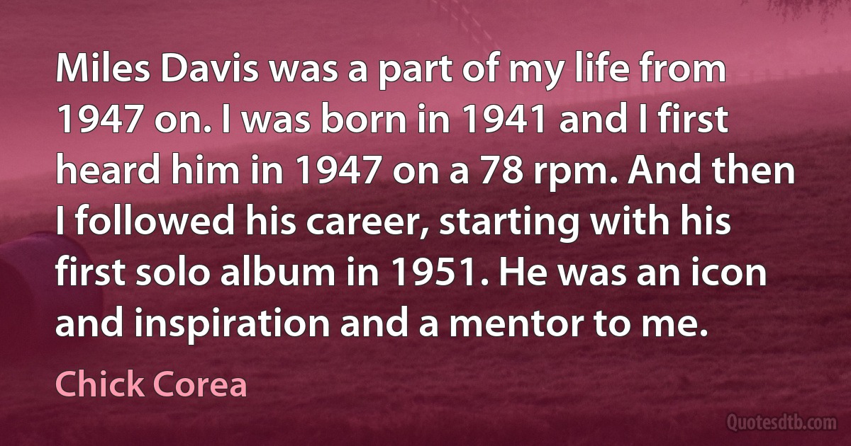 Miles Davis was a part of my life from 1947 on. I was born in 1941 and I first heard him in 1947 on a 78 rpm. And then I followed his career, starting with his first solo album in 1951. He was an icon and inspiration and a mentor to me. (Chick Corea)