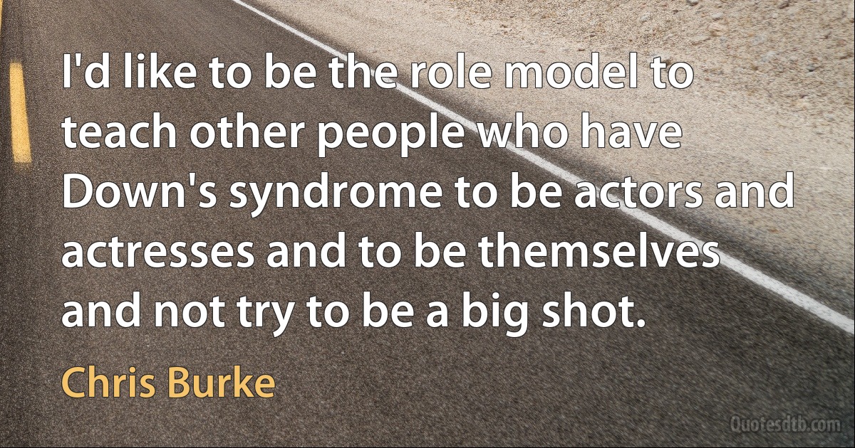 I'd like to be the role model to teach other people who have Down's syndrome to be actors and actresses and to be themselves and not try to be a big shot. (Chris Burke)