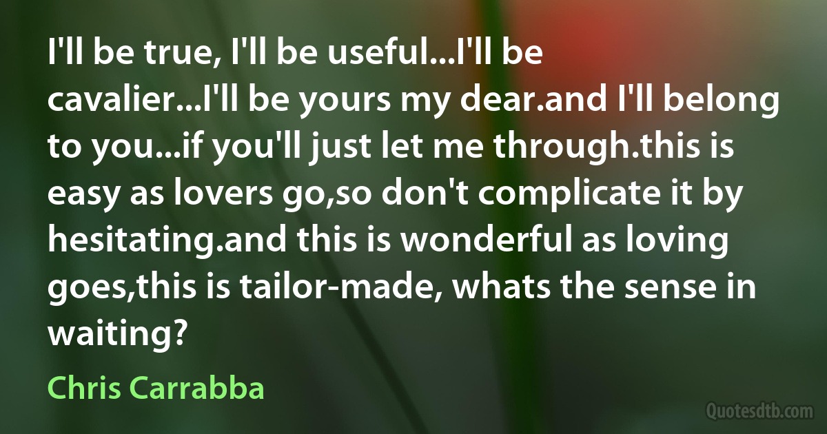 I'll be true, I'll be useful...I'll be cavalier...I'll be yours my dear.and I'll belong to you...if you'll just let me through.this is easy as lovers go,so don't complicate it by hesitating.and this is wonderful as loving goes,this is tailor-made, whats the sense in waiting? (Chris Carrabba)