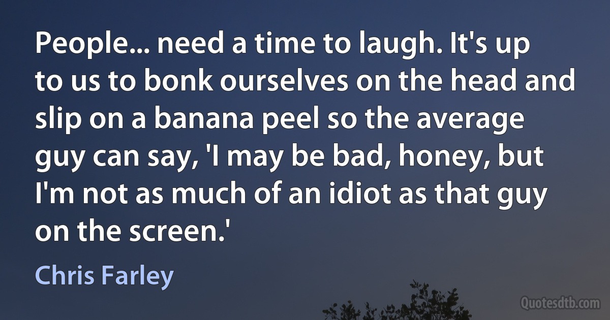 People... need a time to laugh. It's up to us to bonk ourselves on the head and slip on a banana peel so the average guy can say, 'I may be bad, honey, but I'm not as much of an idiot as that guy on the screen.' (Chris Farley)