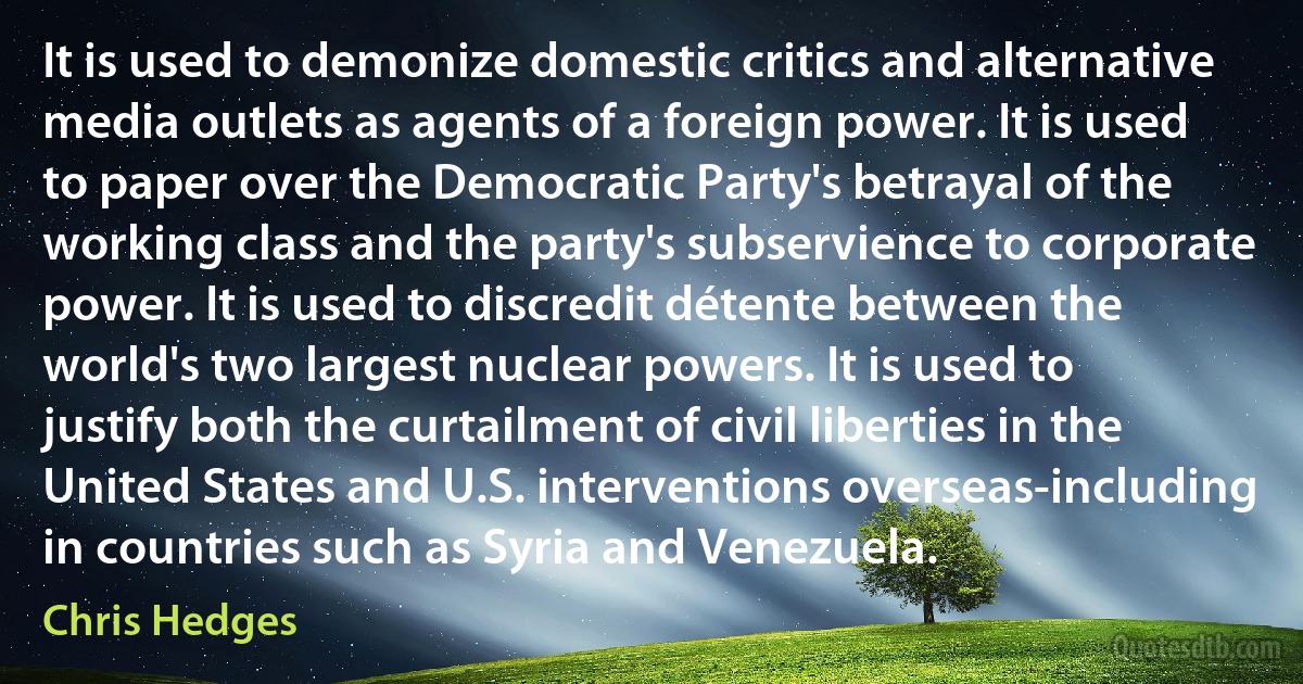 It is used to demonize domestic critics and alternative media outlets as agents of a foreign power. It is used to paper over the Democratic Party's betrayal of the working class and the party's subservience to corporate power. It is used to discredit détente between the world's two largest nuclear powers. It is used to justify both the curtailment of civil liberties in the United States and U.S. interventions overseas-including in countries such as Syria and Venezuela. (Chris Hedges)