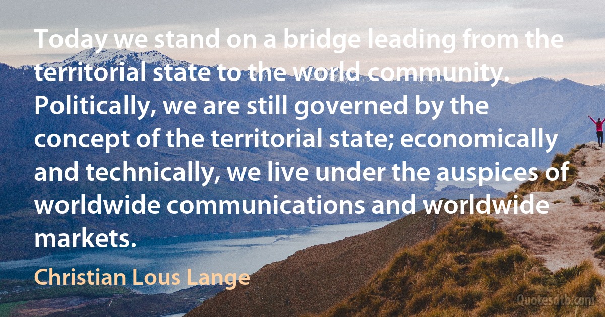 Today we stand on a bridge leading from the territorial state to the world community. Politically, we are still governed by the concept of the territorial state; economically and technically, we live under the auspices of worldwide communications and worldwide markets. (Christian Lous Lange)