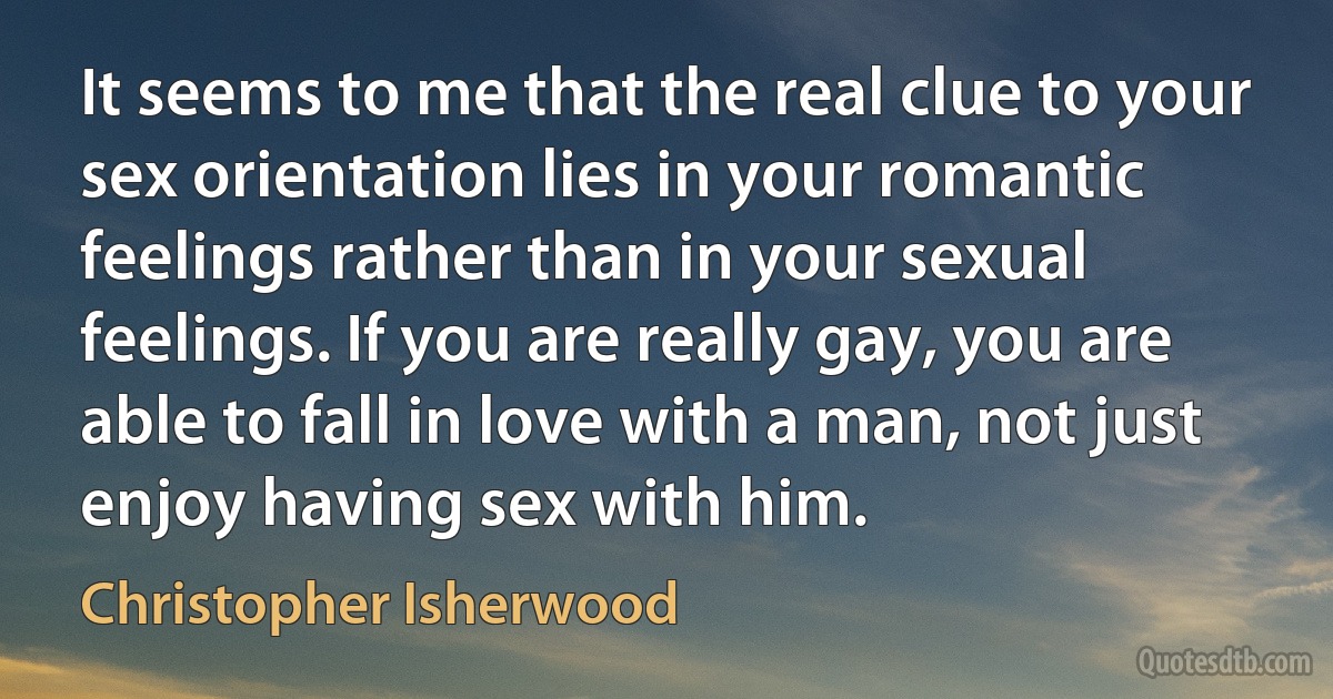 It seems to me that the real clue to your sex orientation lies in your romantic feelings rather than in your sexual feelings. If you are really gay, you are able to fall in love with a man, not just enjoy having sex with him. (Christopher Isherwood)