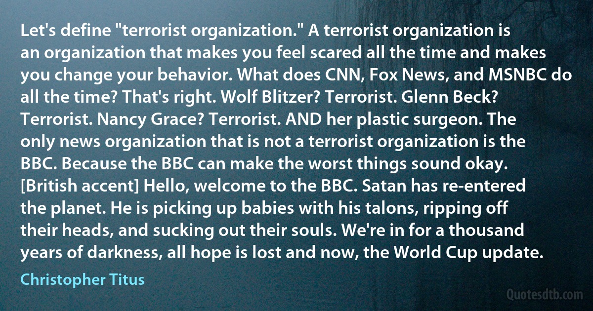 Let's define "terrorist organization." A terrorist organization is an organization that makes you feel scared all the time and makes you change your behavior. What does CNN, Fox News, and MSNBC do all the time? That's right. Wolf Blitzer? Terrorist. Glenn Beck? Terrorist. Nancy Grace? Terrorist. AND her plastic surgeon. The only news organization that is not a terrorist organization is the BBC. Because the BBC can make the worst things sound okay. [British accent] Hello, welcome to the BBC. Satan has re-entered the planet. He is picking up babies with his talons, ripping off their heads, and sucking out their souls. We're in for a thousand years of darkness, all hope is lost and now, the World Cup update. (Christopher Titus)