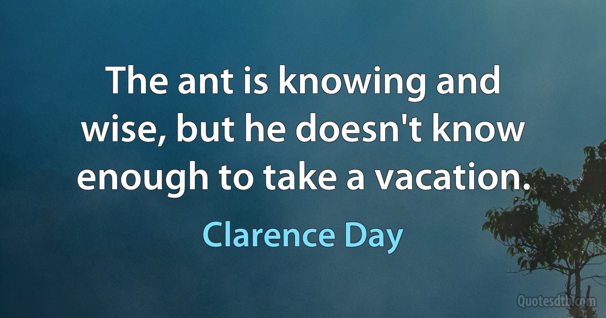 The ant is knowing and wise, but he doesn't know enough to take a vacation. (Clarence Day)