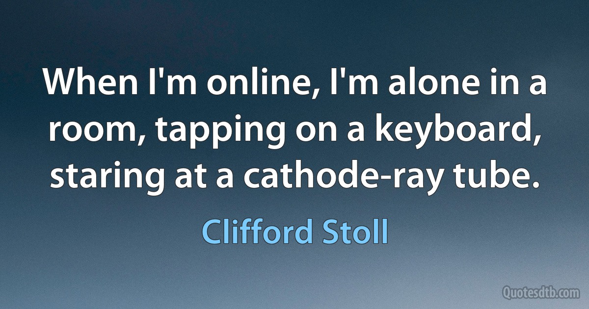 When I'm online, I'm alone in a room, tapping on a keyboard, staring at a cathode-ray tube. (Clifford Stoll)