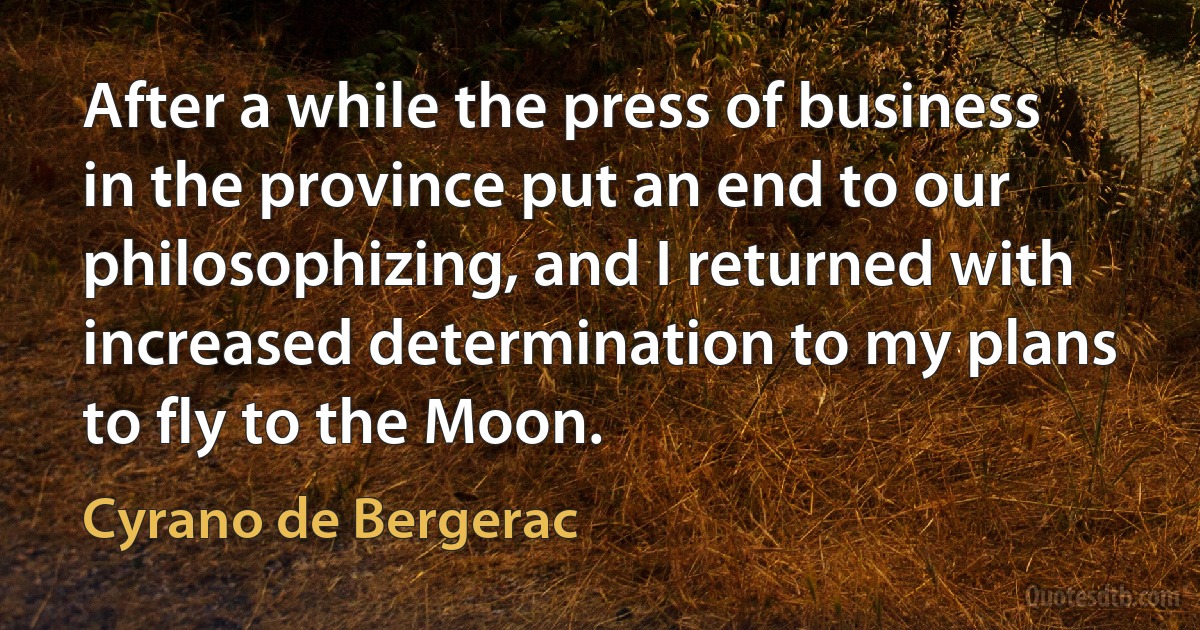 After a while the press of business in the province put an end to our philosophizing, and I returned with increased determination to my plans to fly to the Moon. (Cyrano de Bergerac)