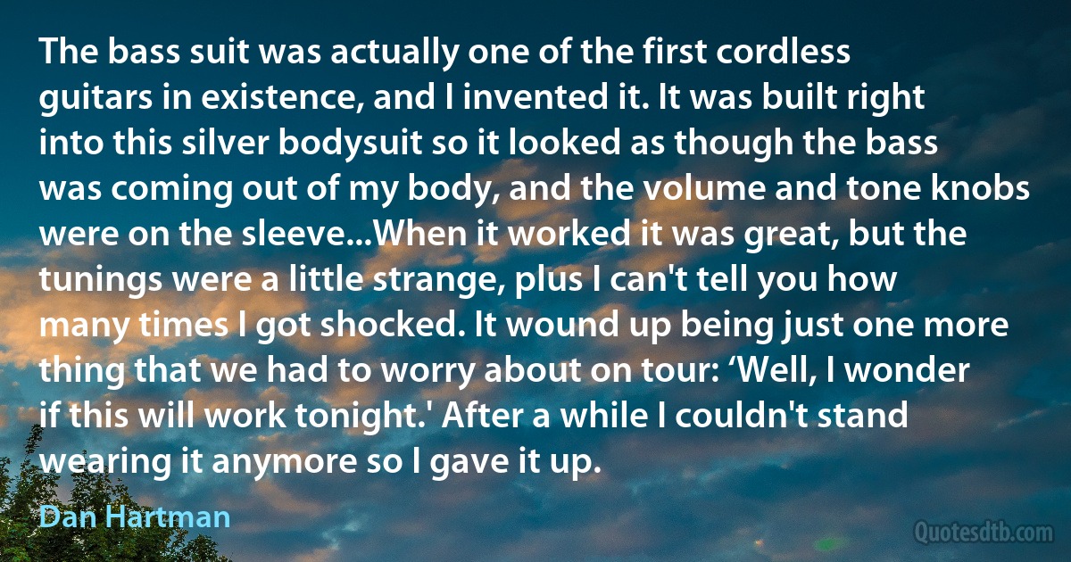 The bass suit was actually one of the first cordless guitars in existence, and I invented it. It was built right into this silver bodysuit so it looked as though the bass was coming out of my body, and the volume and tone knobs were on the sleeve...When it worked it was great, but the tunings were a little strange, plus I can't tell you how many times I got shocked. It wound up being just one more thing that we had to worry about on tour: ‘Well, I wonder if this will work tonight.' After a while I couldn't stand wearing it anymore so I gave it up. (Dan Hartman)
