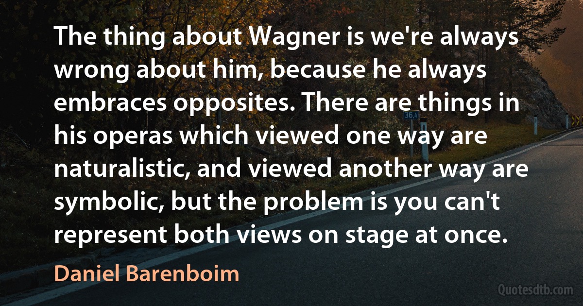 The thing about Wagner is we're always wrong about him, because he always embraces opposites. There are things in his operas which viewed one way are naturalistic, and viewed another way are symbolic, but the problem is you can't represent both views on stage at once. (Daniel Barenboim)