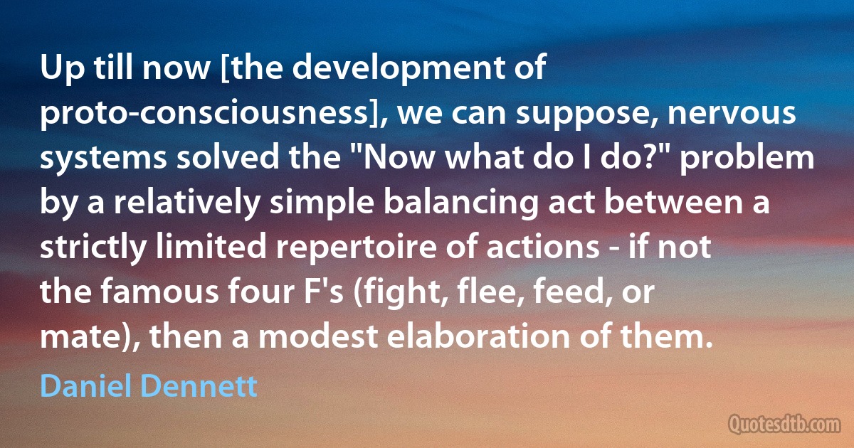 Up till now [the development of proto-consciousness], we can suppose, nervous systems solved the "Now what do I do?" problem by a relatively simple balancing act between a strictly limited repertoire of actions - if not the famous four F's (fight, flee, feed, or mate), then a modest elaboration of them. (Daniel Dennett)