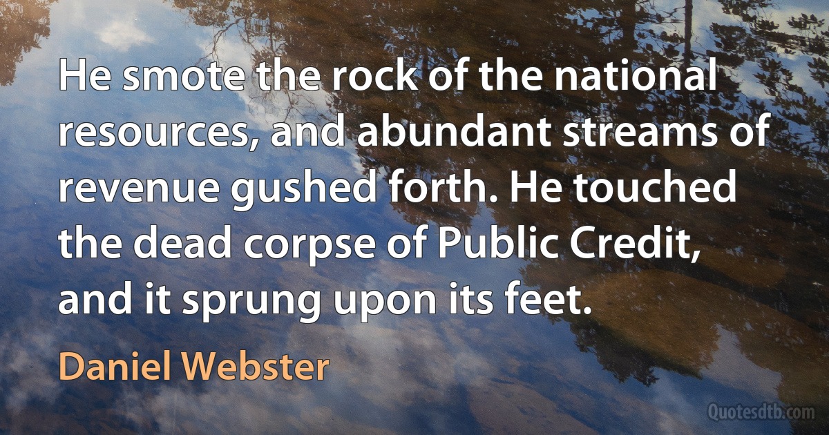 He smote the rock of the national resources, and abundant streams of revenue gushed forth. He touched the dead corpse of Public Credit, and it sprung upon its feet. (Daniel Webster)