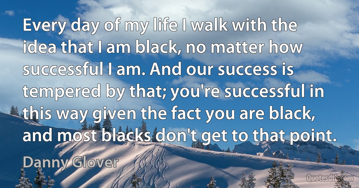 Every day of my life I walk with the idea that I am black, no matter how successful I am. And our success is tempered by that; you're successful in this way given the fact you are black, and most blacks don't get to that point. (Danny Glover)