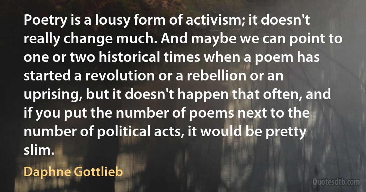 Poetry is a lousy form of activism; it doesn't really change much. And maybe we can point to one or two historical times when a poem has started a revolution or a rebellion or an uprising, but it doesn't happen that often, and if you put the number of poems next to the number of political acts, it would be pretty slim. (Daphne Gottlieb)