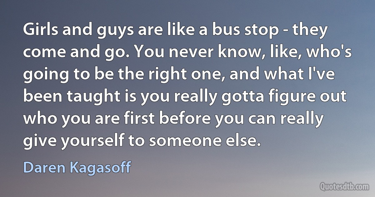 Girls and guys are like a bus stop - they come and go. You never know, like, who's going to be the right one, and what I've been taught is you really gotta figure out who you are first before you can really give yourself to someone else. (Daren Kagasoff)