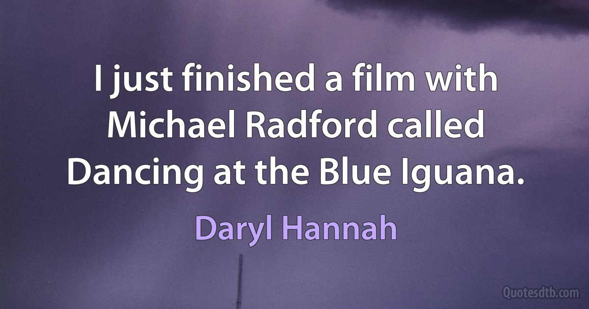 I just finished a film with Michael Radford called Dancing at the Blue Iguana. (Daryl Hannah)