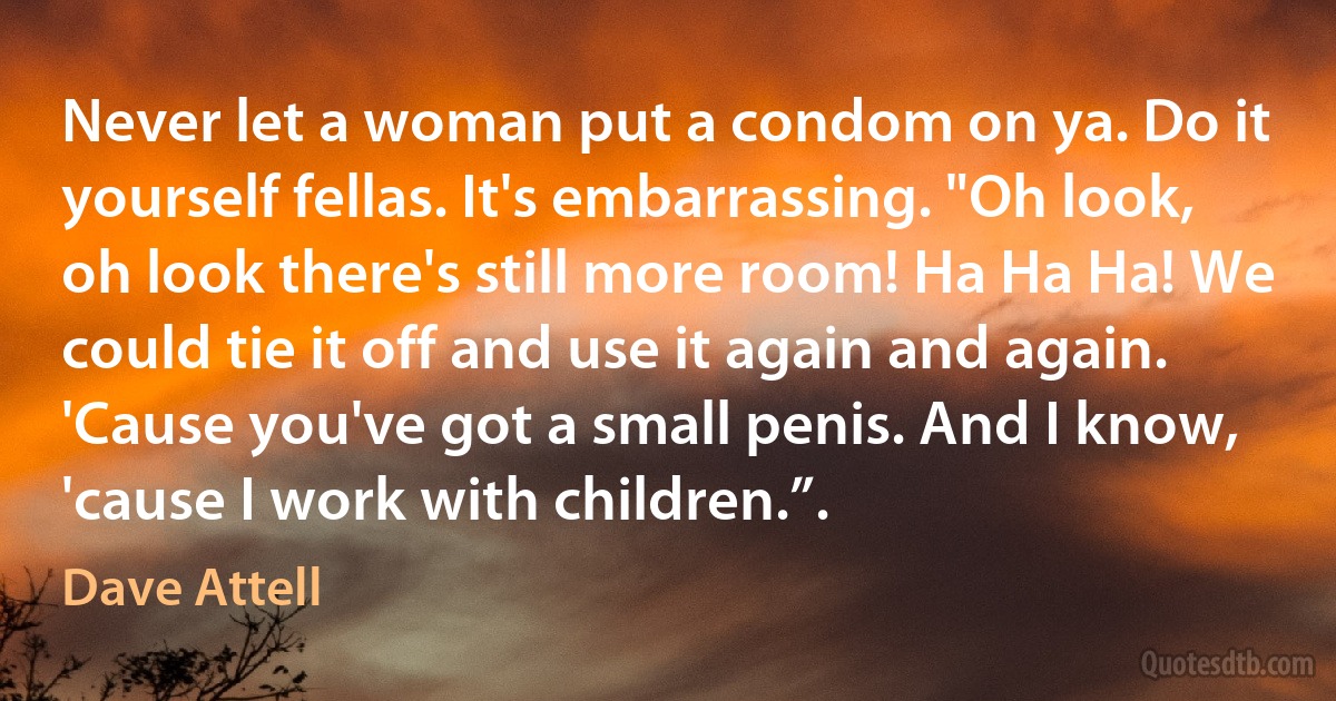 Never let a woman put a condom on ya. Do it yourself fellas. It's embarrassing. "Oh look, oh look there's still more room! Ha Ha Ha! We could tie it off and use it again and again. 'Cause you've got a small penis. And I know, 'cause I work with children.”. (Dave Attell)