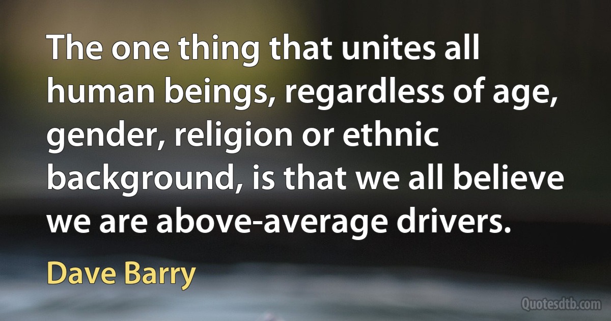 The one thing that unites all human beings, regardless of age, gender, religion or ethnic background, is that we all believe we are above-average drivers. (Dave Barry)