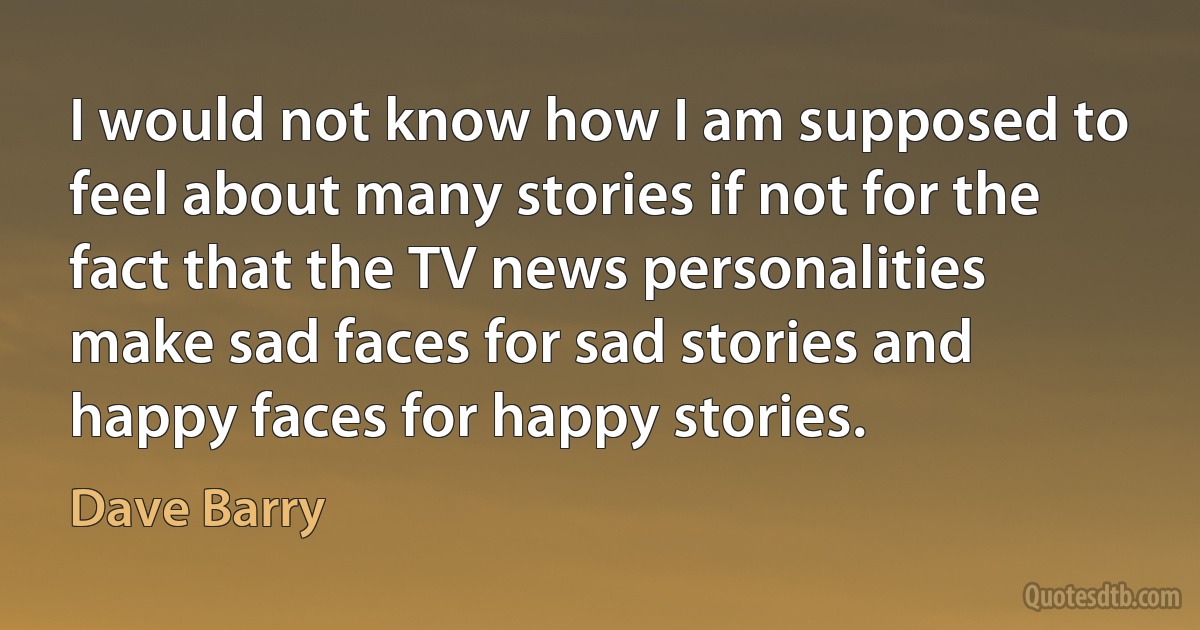 I would not know how I am supposed to feel about many stories if not for the fact that the TV news personalities make sad faces for sad stories and happy faces for happy stories. (Dave Barry)