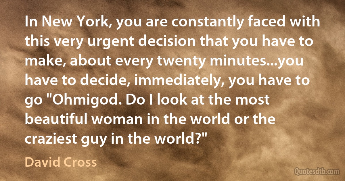 In New York, you are constantly faced with this very urgent decision that you have to make, about every twenty minutes...you have to decide, immediately, you have to go "Ohmigod. Do I look at the most beautiful woman in the world or the craziest guy in the world?" (David Cross)