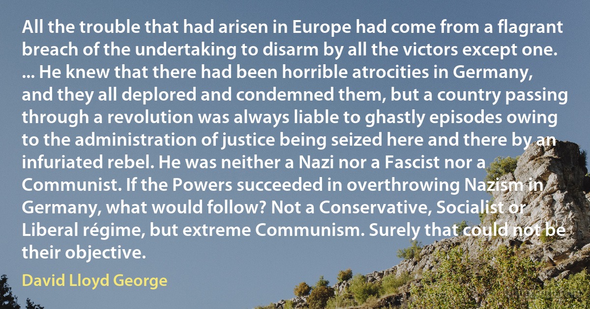 All the trouble that had arisen in Europe had come from a flagrant breach of the undertaking to disarm by all the victors except one. ... He knew that there had been horrible atrocities in Germany, and they all deplored and condemned them, but a country passing through a revolution was always liable to ghastly episodes owing to the administration of justice being seized here and there by an infuriated rebel. He was neither a Nazi nor a Fascist nor a Communist. If the Powers succeeded in overthrowing Nazism in Germany, what would follow? Not a Conservative, Socialist or Liberal régime, but extreme Communism. Surely that could not be their objective. (David Lloyd George)