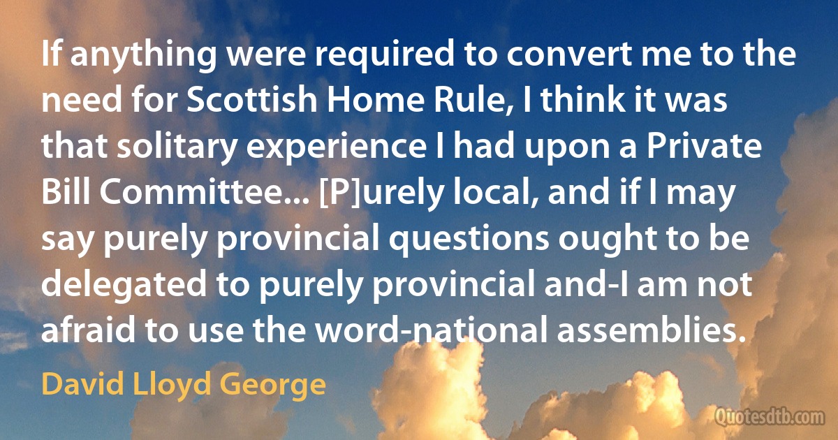 If anything were required to convert me to the need for Scottish Home Rule, I think it was that solitary experience I had upon a Private Bill Committee... [P]urely local, and if I may say purely provincial questions ought to be delegated to purely provincial and-I am not afraid to use the word-national assemblies. (David Lloyd George)