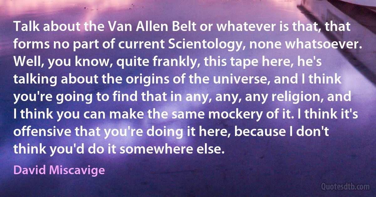 Talk about the Van Allen Belt or whatever is that, that forms no part of current Scientology, none whatsoever. Well, you know, quite frankly, this tape here, he's talking about the origins of the universe, and I think you're going to find that in any, any, any religion, and I think you can make the same mockery of it. I think it's offensive that you're doing it here, because I don't think you'd do it somewhere else. (David Miscavige)