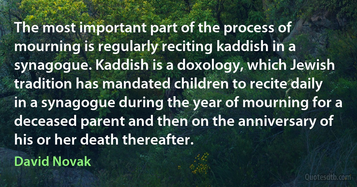 The most important part of the process of mourning is regularly reciting kaddish in a synagogue. Kaddish is a doxology, which Jewish tradition has mandated children to recite daily in a synagogue during the year of mourning for a deceased parent and then on the anniversary of his or her death thereafter. (David Novak)