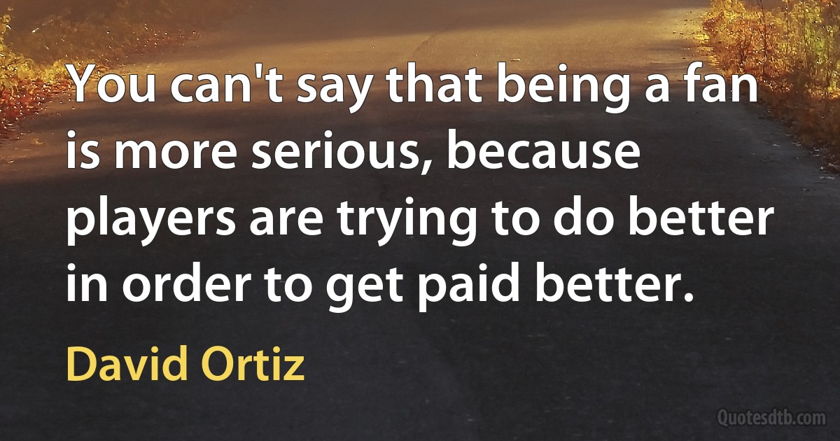 You can't say that being a fan is more serious, because players are trying to do better in order to get paid better. (David Ortiz)