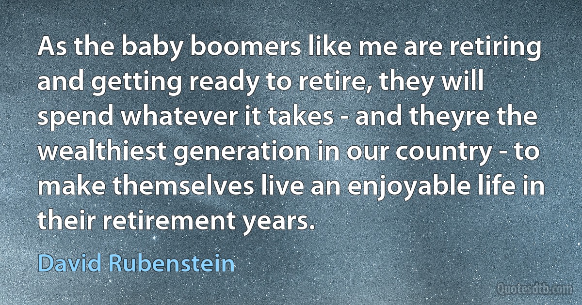 As the baby boomers like me are retiring and getting ready to retire, they will spend whatever it takes - and theyre the wealthiest generation in our country - to make themselves live an enjoyable life in their retirement years. (David Rubenstein)