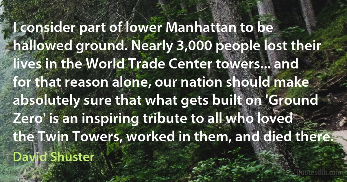 I consider part of lower Manhattan to be hallowed ground. Nearly 3,000 people lost their lives in the World Trade Center towers... and for that reason alone, our nation should make absolutely sure that what gets built on 'Ground Zero' is an inspiring tribute to all who loved the Twin Towers, worked in them, and died there. (David Shuster)