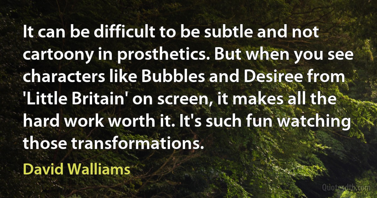 It can be difficult to be subtle and not cartoony in prosthetics. But when you see characters like Bubbles and Desiree from 'Little Britain' on screen, it makes all the hard work worth it. It's such fun watching those transformations. (David Walliams)