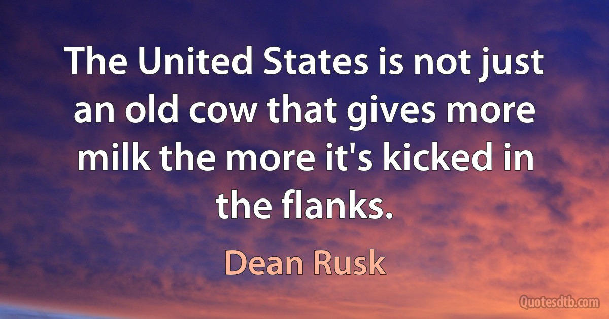 The United States is not just an old cow that gives more milk the more it's kicked in the flanks. (Dean Rusk)