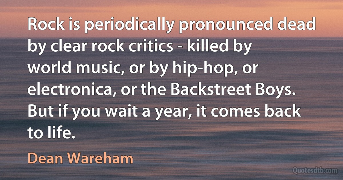 Rock is periodically pronounced dead by clear rock critics - killed by world music, or by hip-hop, or electronica, or the Backstreet Boys. But if you wait a year, it comes back to life. (Dean Wareham)