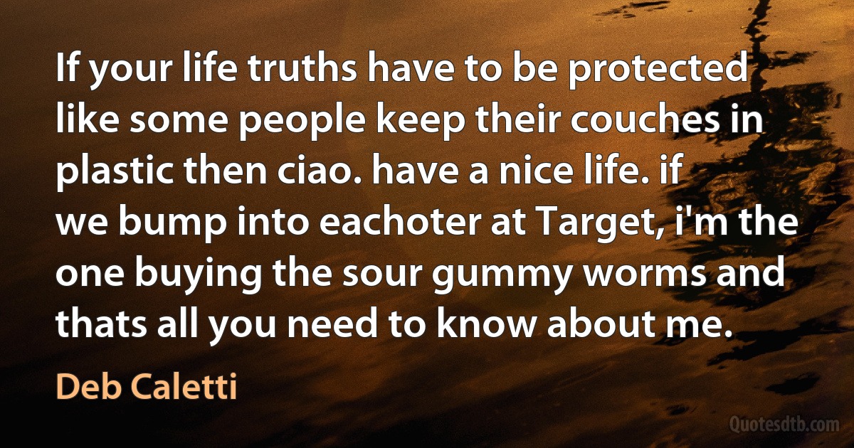 If your life truths have to be protected like some people keep their couches in plastic then ciao. have a nice life. if we bump into eachoter at Target, i'm the one buying the sour gummy worms and thats all you need to know about me. (Deb Caletti)