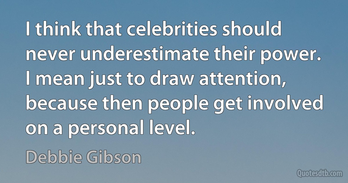 I think that celebrities should never underestimate their power. I mean just to draw attention, because then people get involved on a personal level. (Debbie Gibson)