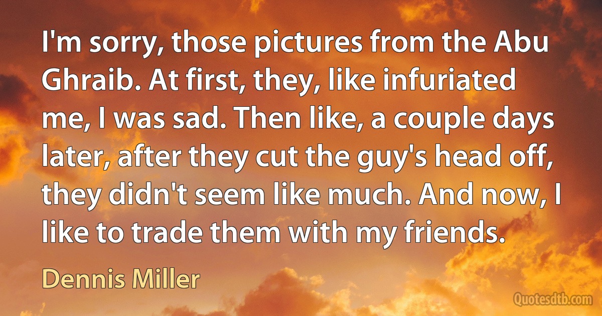 I'm sorry, those pictures from the Abu Ghraib. At first, they, like infuriated me, I was sad. Then like, a couple days later, after they cut the guy's head off, they didn't seem like much. And now, I like to trade them with my friends. (Dennis Miller)