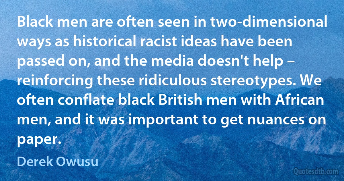 Black men are often seen in two-dimensional ways as historical racist ideas have been passed on, and the media doesn't help – reinforcing these ridiculous stereotypes. We often conflate black British men with African men, and it was important to get nuances on paper. (Derek Owusu)