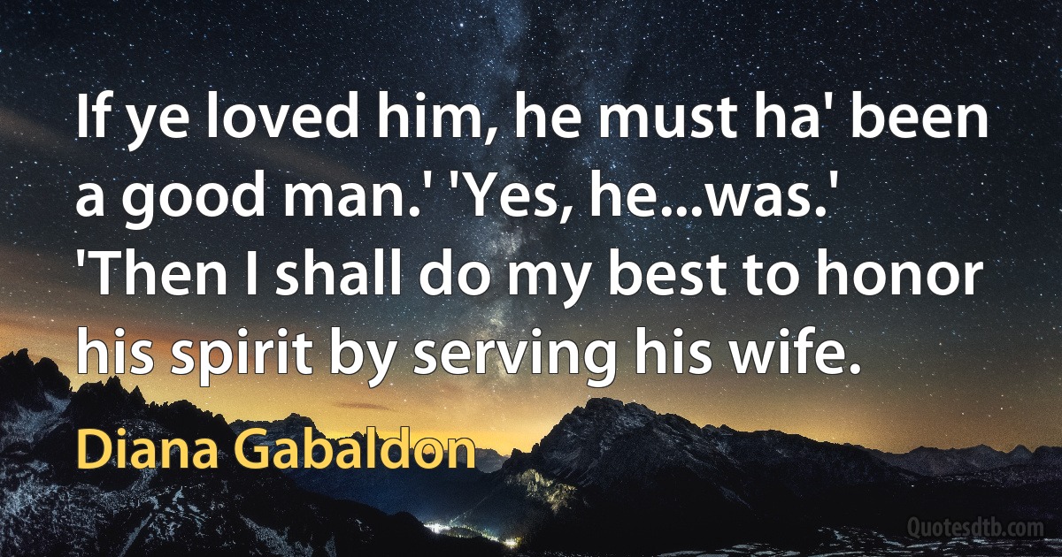 If ye loved him, he must ha' been a good man.' 'Yes, he...was.' 'Then I shall do my best to honor his spirit by serving his wife. (Diana Gabaldon)