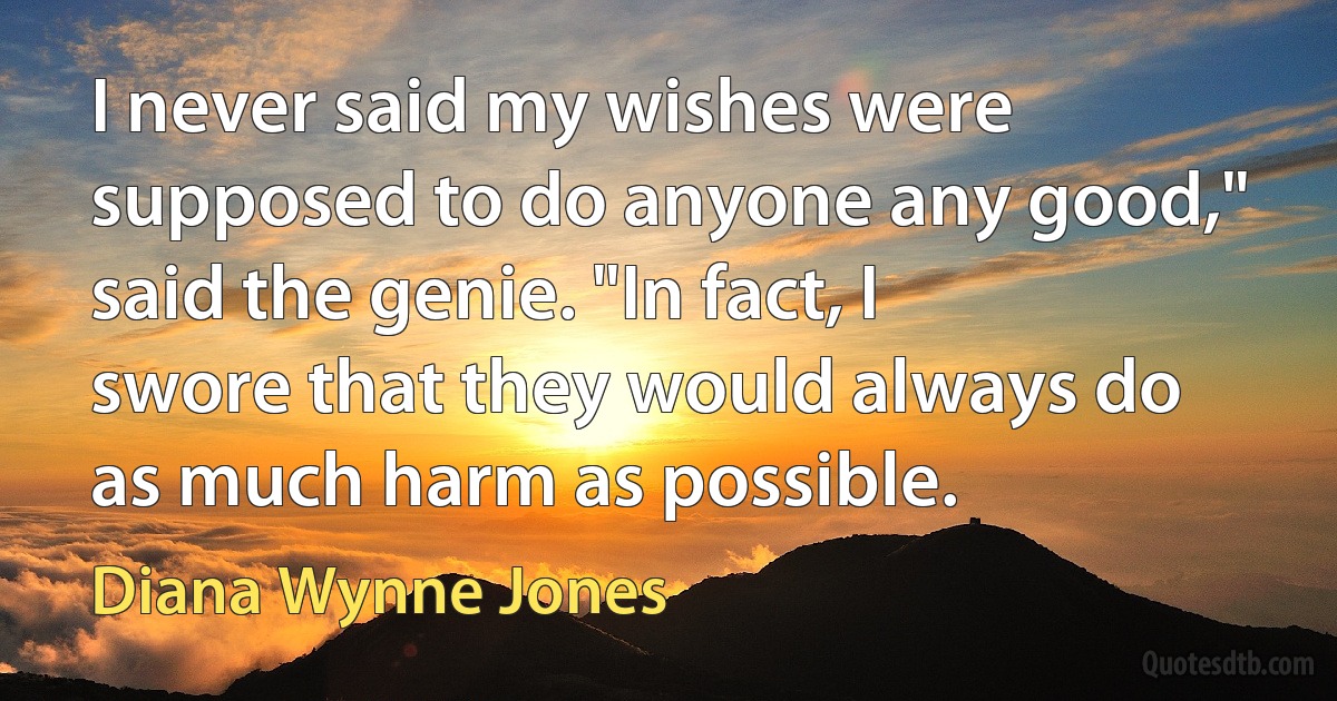 I never said my wishes were supposed to do anyone any good," said the genie. "In fact, I swore that they would always do as much harm as possible. (Diana Wynne Jones)