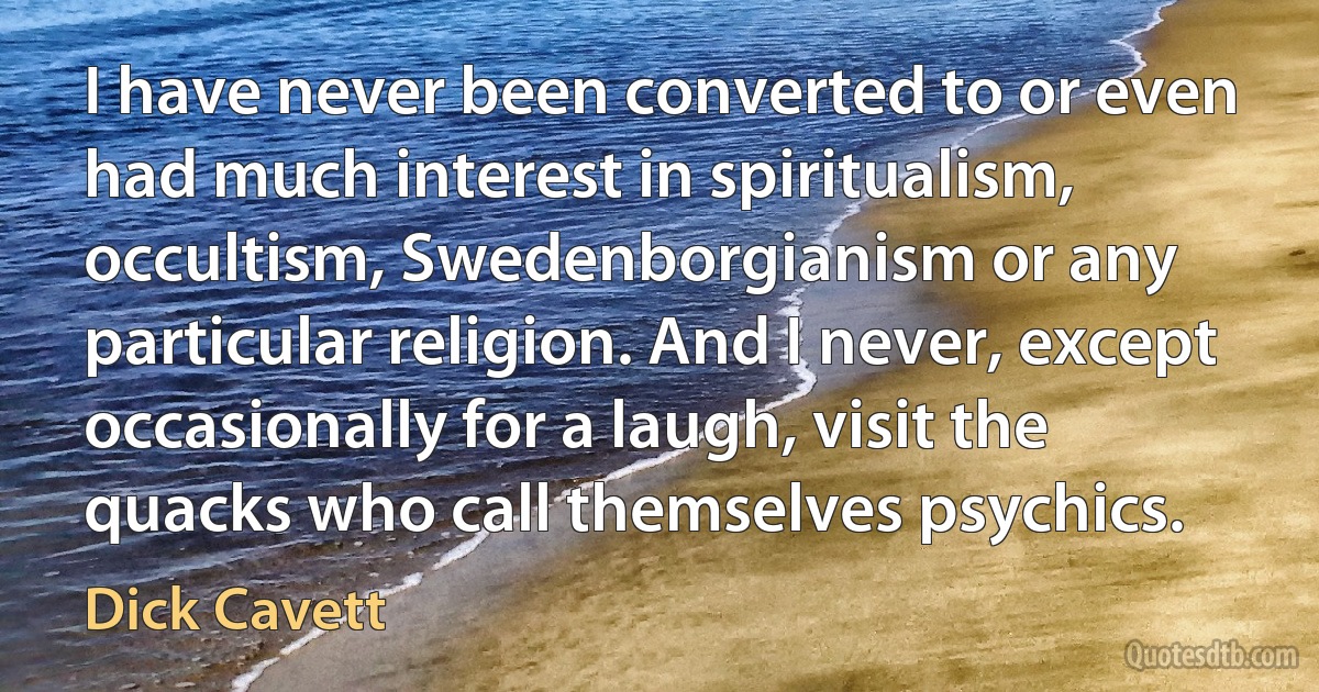 I have never been converted to or even had much interest in spiritualism, occultism, Swedenborgianism or any particular religion. And I never, except occasionally for a laugh, visit the quacks who call themselves psychics. (Dick Cavett)