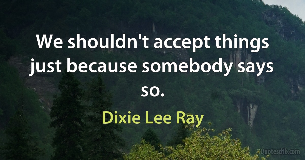 We shouldn't accept things just because somebody says so. (Dixie Lee Ray)