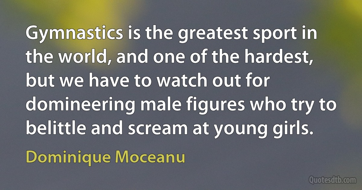 Gymnastics is the greatest sport in the world, and one of the hardest, but we have to watch out for domineering male figures who try to belittle and scream at young girls. (Dominique Moceanu)