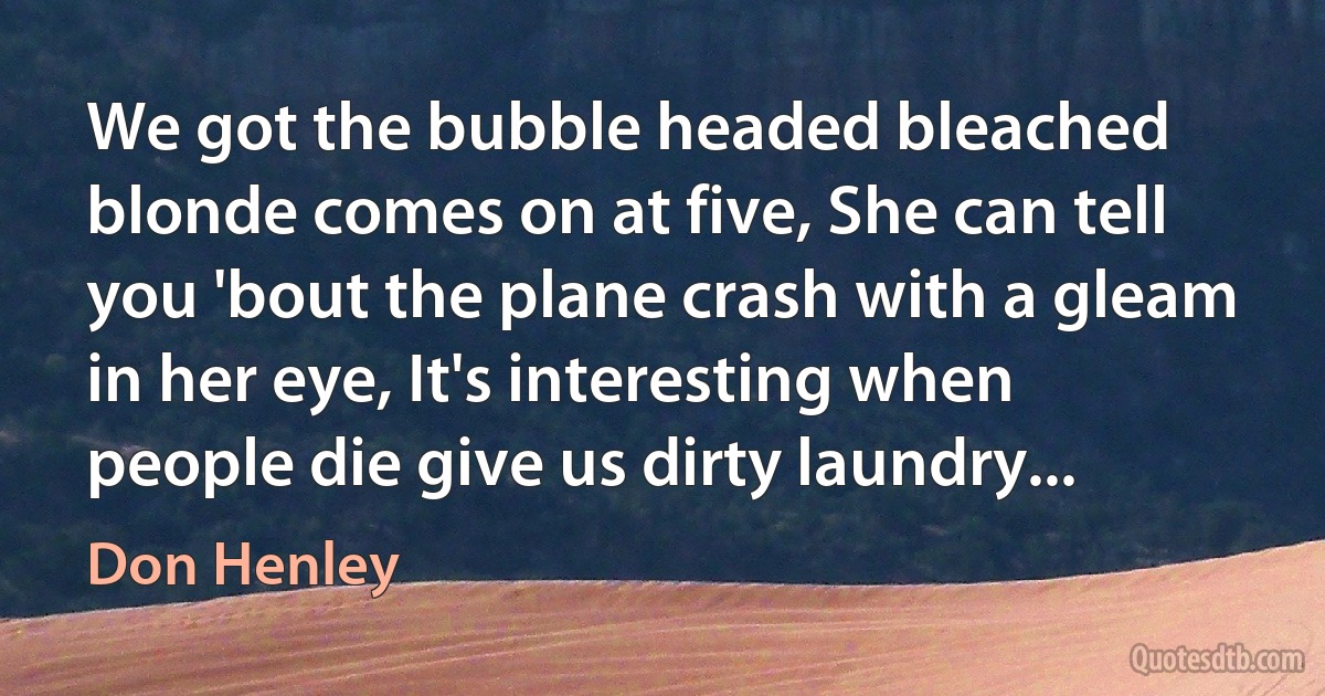 We got the bubble headed bleached blonde comes on at five, She can tell you 'bout the plane crash with a gleam in her eye, It's interesting when people die give us dirty laundry... (Don Henley)