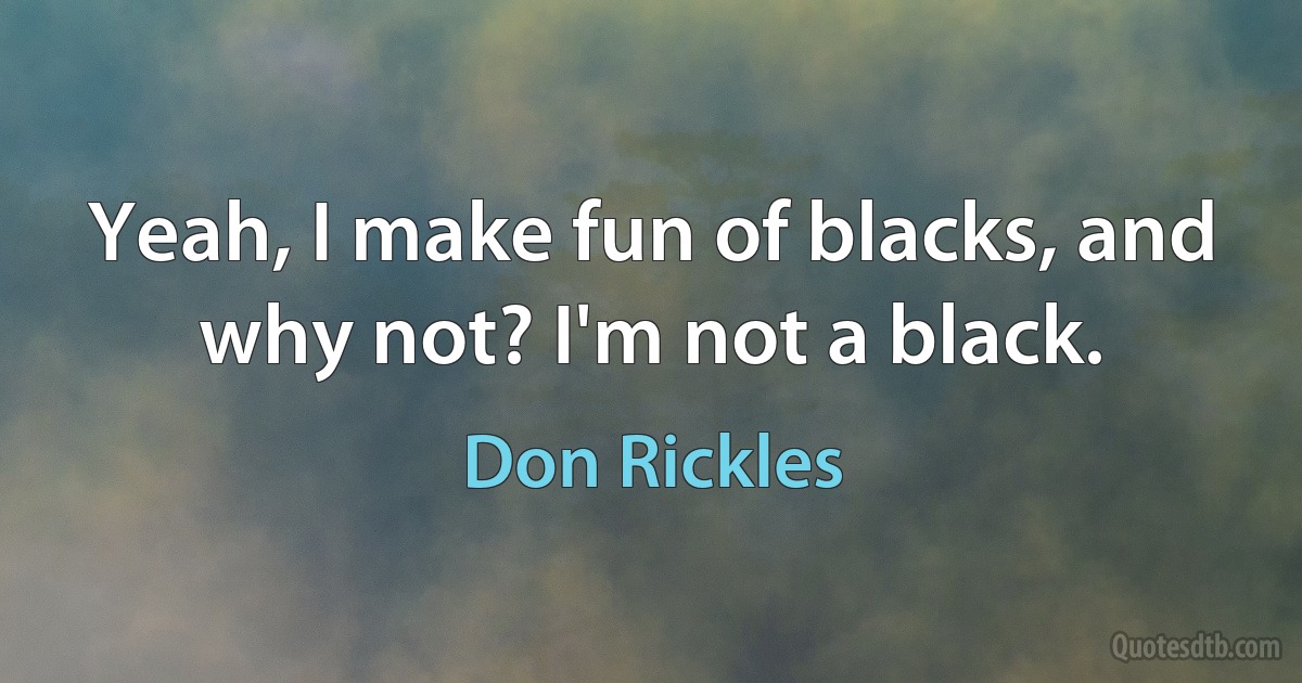 Yeah, I make fun of blacks, and why not? I'm not a black. (Don Rickles)