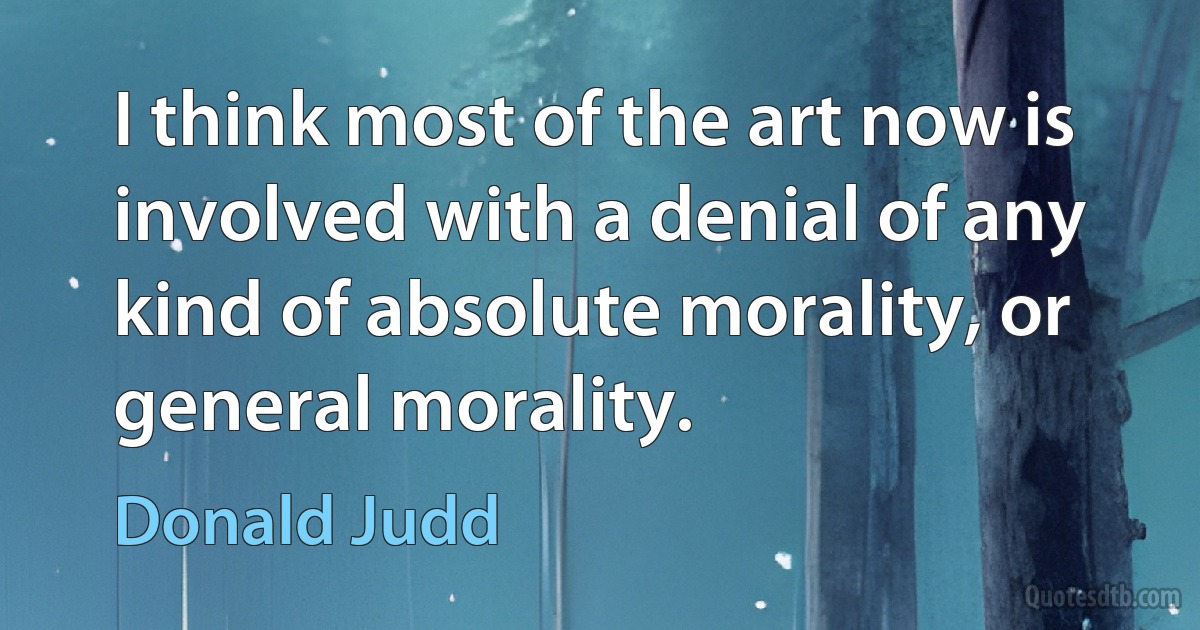 I think most of the art now is involved with a denial of any kind of absolute morality, or general morality. (Donald Judd)