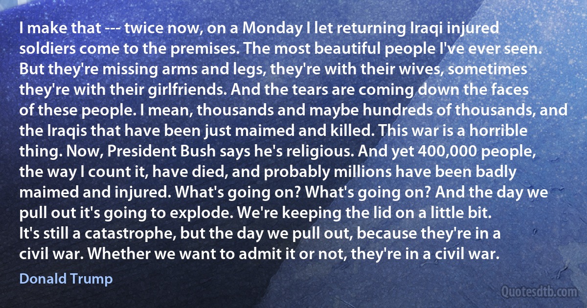 I make that --- twice now, on a Monday I let returning Iraqi injured soldiers come to the premises. The most beautiful people I've ever seen. But they're missing arms and legs, they're with their wives, sometimes they're with their girlfriends. And the tears are coming down the faces of these people. I mean, thousands and maybe hundreds of thousands, and the Iraqis that have been just maimed and killed. This war is a horrible thing. Now, President Bush says he's religious. And yet 400,000 people, the way I count it, have died, and probably millions have been badly maimed and injured. What's going on? What's going on? And the day we pull out it's going to explode. We're keeping the lid on a little bit. It's still a catastrophe, but the day we pull out, because they're in a civil war. Whether we want to admit it or not, they're in a civil war. (Donald Trump)